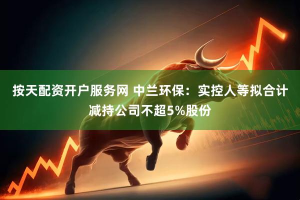 按天配资开户服务网 中兰环保：实控人等拟合计减持公司不超5%股份