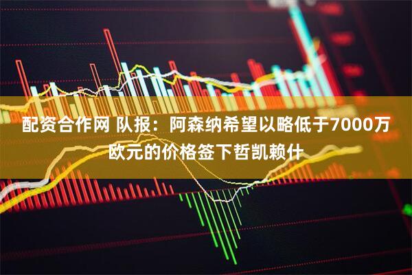 配资合作网 队报：阿森纳希望以略低于7000万欧元的价格签下哲凯赖什